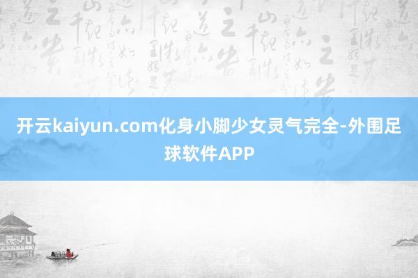 开云kaiyun.com化身小脚少女灵气完全-外围足球软件APP