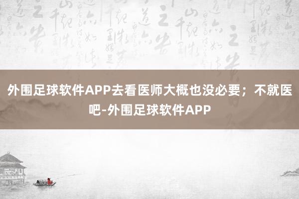 外围足球软件APP去看医师大概也没必要；不就医吧-外围足球软件APP