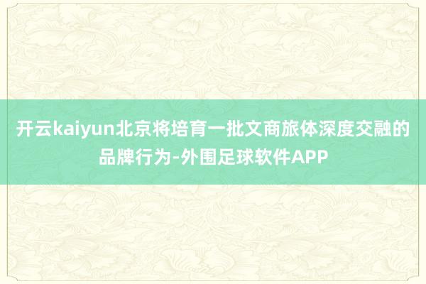 开云kaiyun北京将培育一批文商旅体深度交融的品牌行为-外围足球软件APP