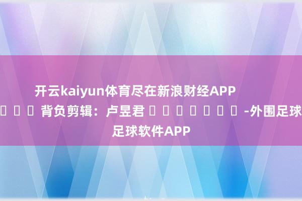 开云kaiyun体育尽在新浪财经APP            						背负剪辑：卢昱君 							-外围足球软件APP