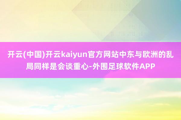 开云(中国)开云kaiyun官方网站中东与欧洲的乱局同样是会谈重心-外围足球软件APP