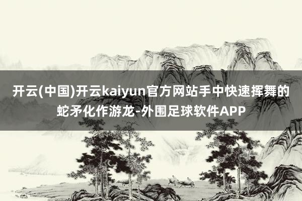 开云(中国)开云kaiyun官方网站手中快速挥舞的蛇矛化作游龙-外围足球软件APP