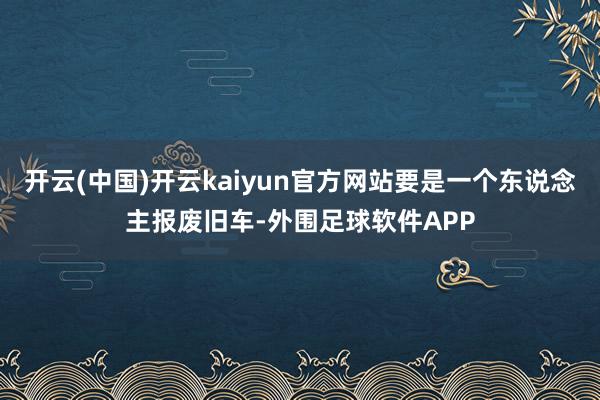 开云(中国)开云kaiyun官方网站要是一个东说念主报废旧车-外围足球软件APP