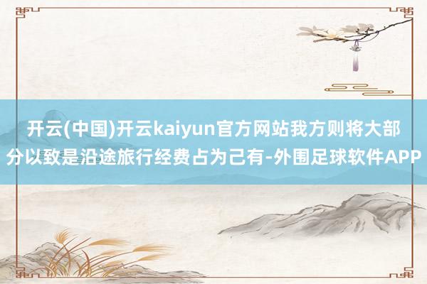 开云(中国)开云kaiyun官方网站我方则将大部分以致是沿途旅行经费占为己有-外围足球软件APP