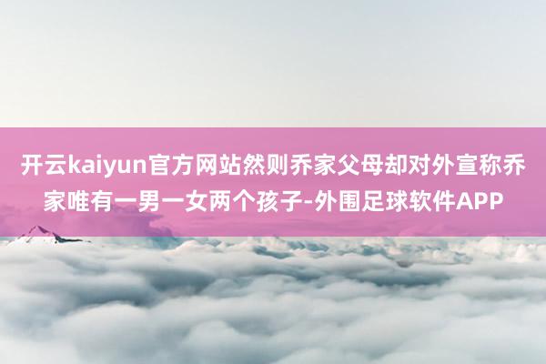 开云kaiyun官方网站然则乔家父母却对外宣称乔家唯有一男一女两个孩子-外围足球软件APP