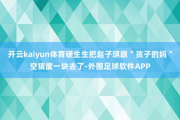 开云kaiyun体育硬生生把赵子琪跟＂孩子的妈＂空猜度一块去了-外围足球软件APP