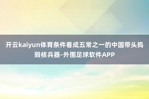 开云kaiyun体育条件看成五常之一的中国带头捣毁核兵器-外围足球软件APP