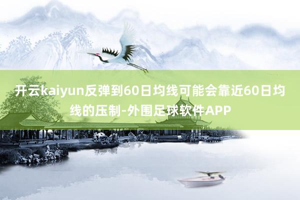 开云kaiyun反弹到60日均线可能会靠近60日均线的压制-外围足球软件APP