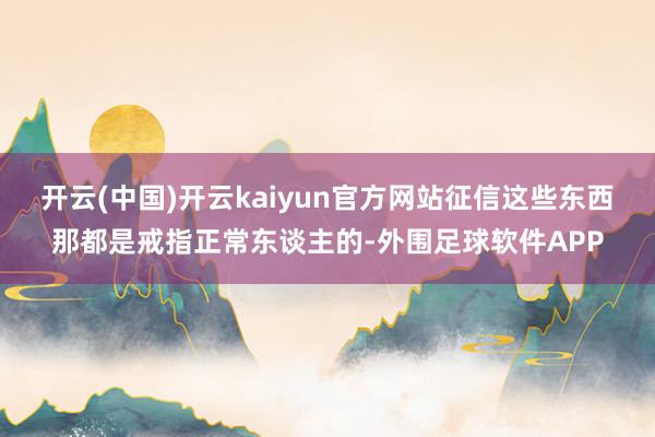 开云(中国)开云kaiyun官方网站征信这些东西那都是戒指正常东谈主的-外围足球软件APP