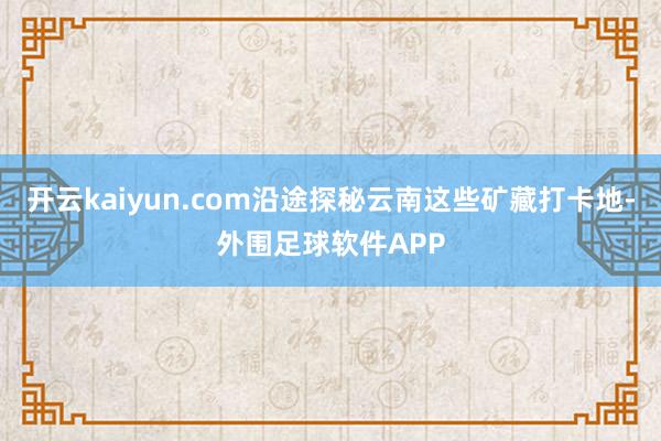 开云kaiyun.com沿途探秘云南这些矿藏打卡地-外围足球软件APP