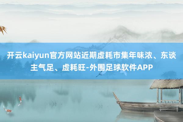 开云kaiyun官方网站近期虚耗市集年味浓、东谈主气足、虚耗旺-外围足球软件APP