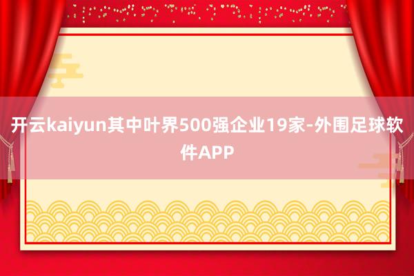 开云kaiyun其中叶界500强企业19家-外围足球软件APP
