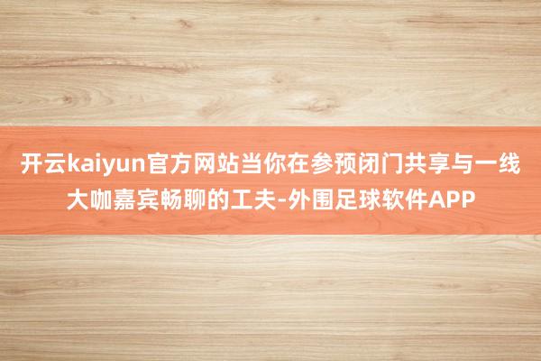 开云kaiyun官方网站当你在参预闭门共享与一线大咖嘉宾畅聊的工夫-外围足球软件APP