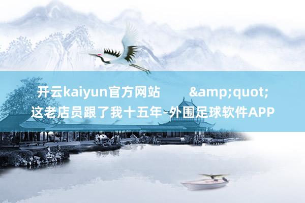 开云kaiyun官方网站        &quot;这老店员跟了我十五年-外围足球软件APP