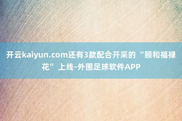 开云kaiyun.com还有3款配合开采的 “颐和福禄花” 上线-外围足球软件APP