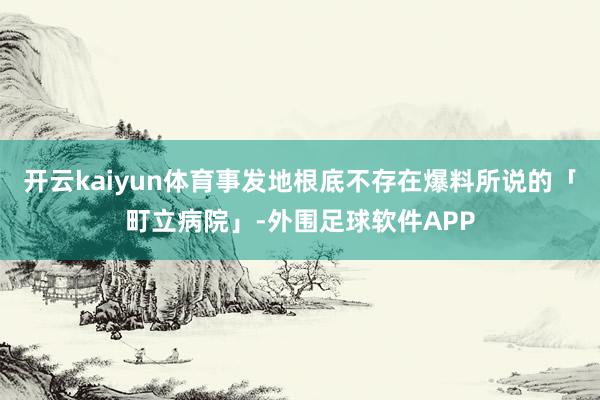 开云kaiyun体育事发地根底不存在爆料所说的「町立病院」-外围足球软件APP