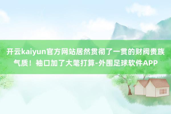 开云kaiyun官方网站居然贯彻了一贯的财阀贵族气质！袖口加了大氅打算-外围足球软件APP