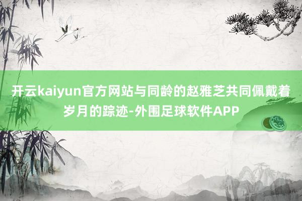 开云kaiyun官方网站与同龄的赵雅芝共同佩戴着岁月的踪迹-外围足球软件APP