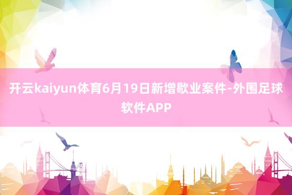 开云kaiyun体育6月19日新增歇业案件-外围足球软件APP