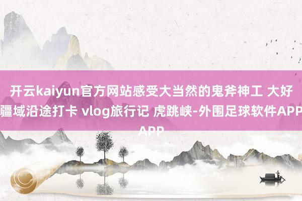 开云kaiyun官方网站感受大当然的鬼斧神工 大好疆域沿途打卡 vlog旅行记 虎跳峡-外围足球软件APP