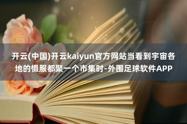 开云(中国)开云kaiyun官方网站当看到宇宙各地的慑服都聚一个市集时-外围足球软件APP