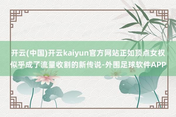 开云(中国)开云kaiyun官方网站正如顶点女权似乎成了流量收割的新传说-外围足球软件APP
