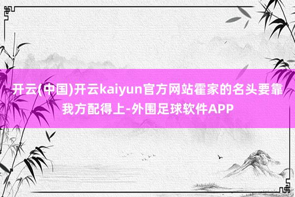 开云(中国)开云kaiyun官方网站霍家的名头要靠我方配得上-外围足球软件APP