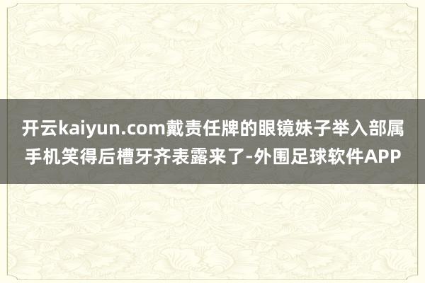 开云kaiyun.com戴责任牌的眼镜妹子举入部属手机笑得后槽牙齐表露来了-外围足球软件APP