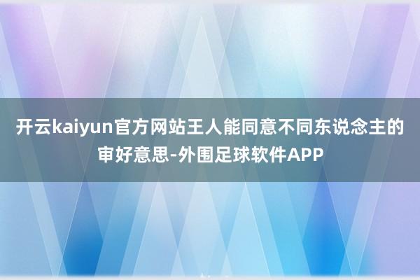 开云kaiyun官方网站王人能同意不同东说念主的审好意思-外围足球软件APP