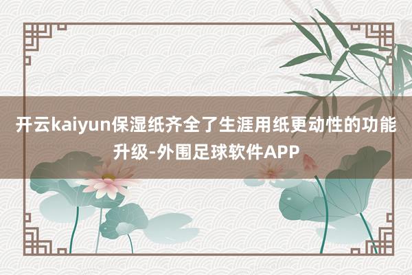 开云kaiyun保湿纸齐全了生涯用纸更动性的功能升级-外围足球软件APP