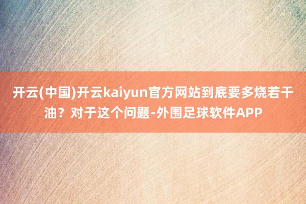 开云(中国)开云kaiyun官方网站到底要多烧若干油？对于这个问题-外围足球软件APP