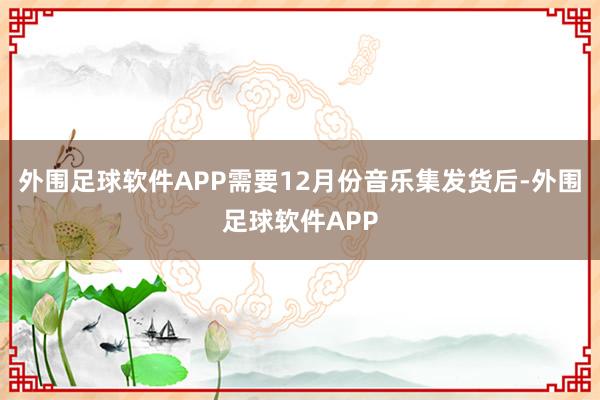 外围足球软件APP需要12月份音乐集发货后-外围足球软件APP