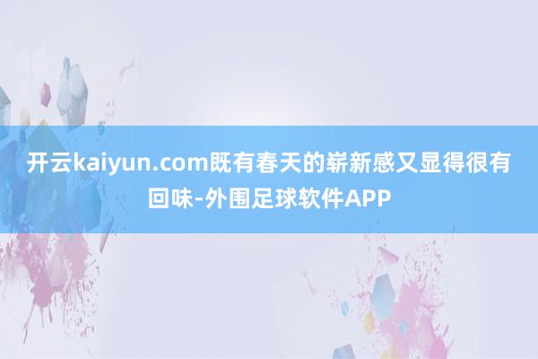 开云kaiyun.com既有春天的崭新感又显得很有回味-外围足球软件APP