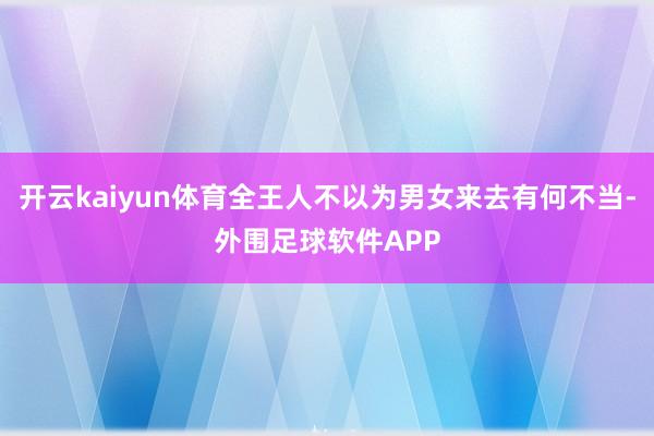 开云kaiyun体育全王人不以为男女来去有何不当-外围足球软件APP