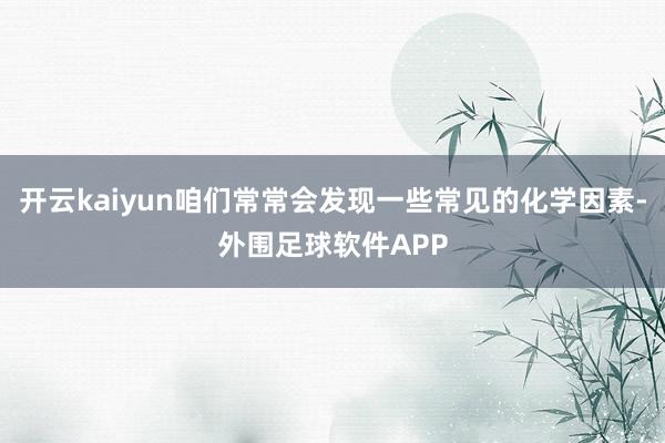 开云kaiyun咱们常常会发现一些常见的化学因素-外围足球软件APP