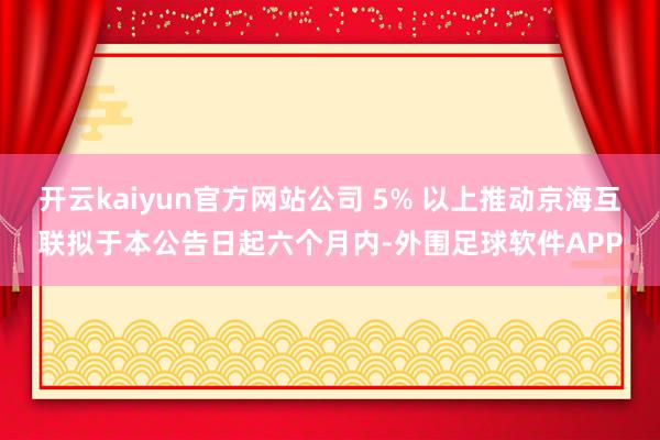 开云kaiyun官方网站公司 5% 以上推动京海互联拟于本公告日起六个月内-外围足球软件APP