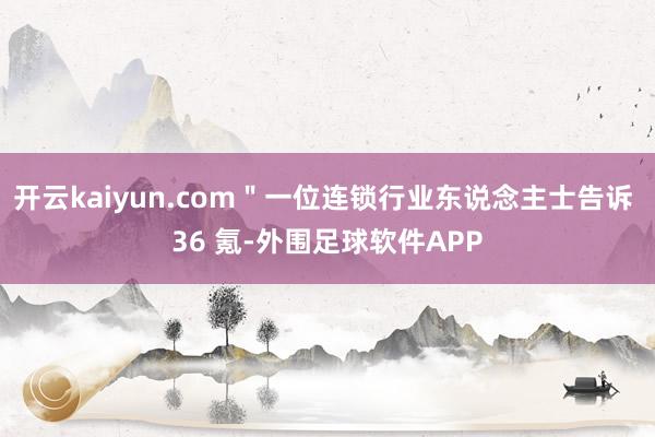 开云kaiyun.com＂一位连锁行业东说念主士告诉 36 氪-外围足球软件APP