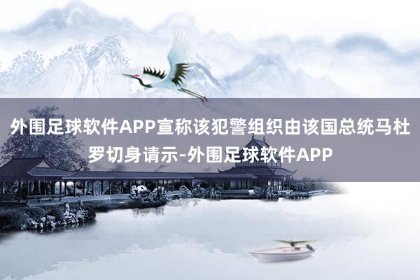外围足球软件APP宣称该犯警组织由该国总统马杜罗切身请示-外围足球软件APP