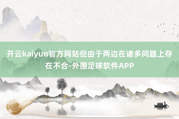 开云kaiyun官方网站但由于两边在诸多问题上存在不合-外围足球软件APP