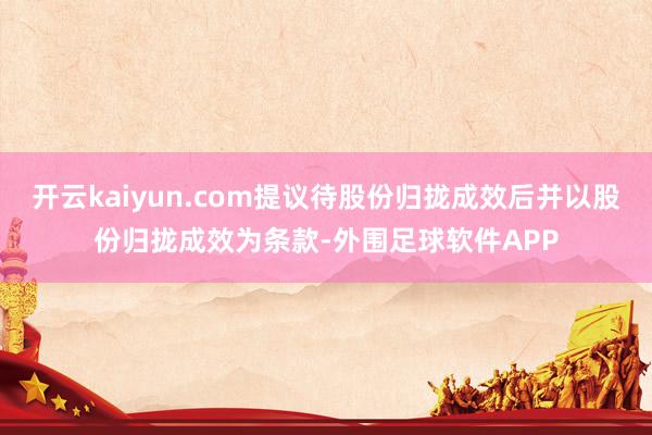 开云kaiyun.com提议待股份归拢成效后并以股份归拢成效为条款-外围足球软件APP