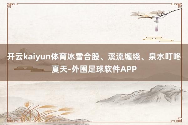 开云kaiyun体育冰雪合股、溪流缠绕、泉水叮咚夏天-外围足球软件APP