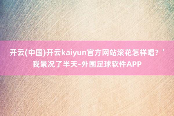 开云(中国)开云kaiyun官方网站滚花怎样唱？’我景况了半天-外围足球软件APP