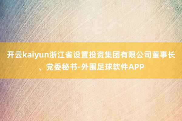 开云kaiyun浙江省设置投资集团有限公司董事长、党委秘书-外围足球软件APP