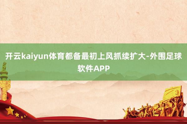 开云kaiyun体育都备最初上风抓续扩大-外围足球软件APP