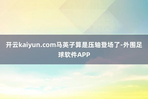 开云kaiyun.com马英子算是压轴登场了-外围足球软件APP