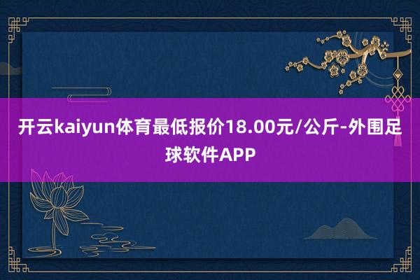 开云kaiyun体育最低报价18.00元/公斤-外围足球软件APP