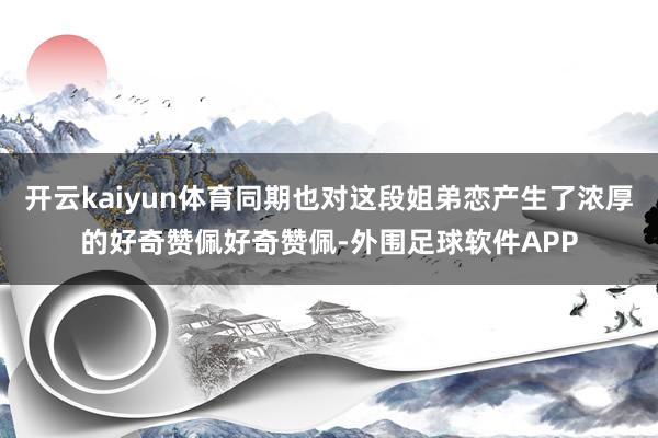 开云kaiyun体育同期也对这段姐弟恋产生了浓厚的好奇赞佩好奇赞佩-外围足球软件APP