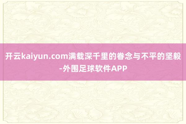 开云kaiyun.com满载深千里的眷念与不平的坚毅-外围足球软件APP