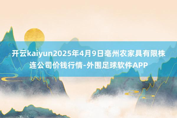 开云kaiyun2025年4月9日亳州农家具有限株连公司价钱行情-外围足球软件APP