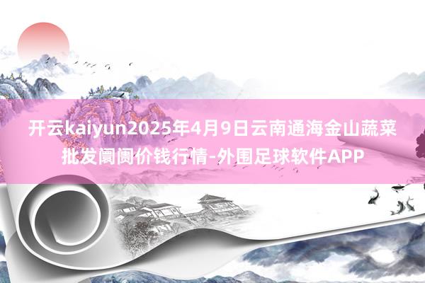 开云kaiyun2025年4月9日云南通海金山蔬菜批发阛阓价钱行情-外围足球软件APP